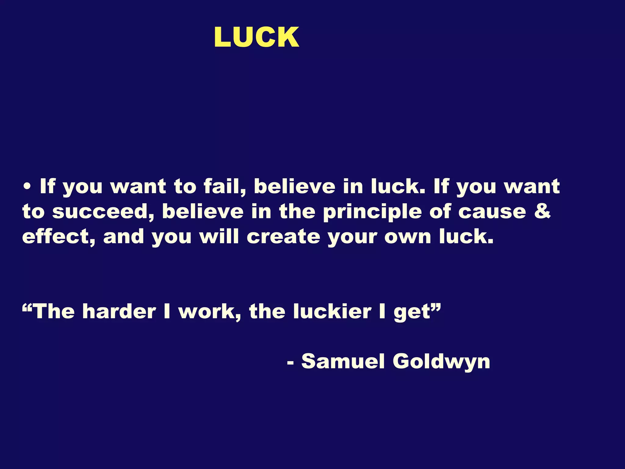 LUCK If you want to fail, believe in luck. If you want to succeed, believe in the principle of cause & effect, and you will create your own luck. “ The harder I work, the luckier I get” - Samuel Goldwyn 