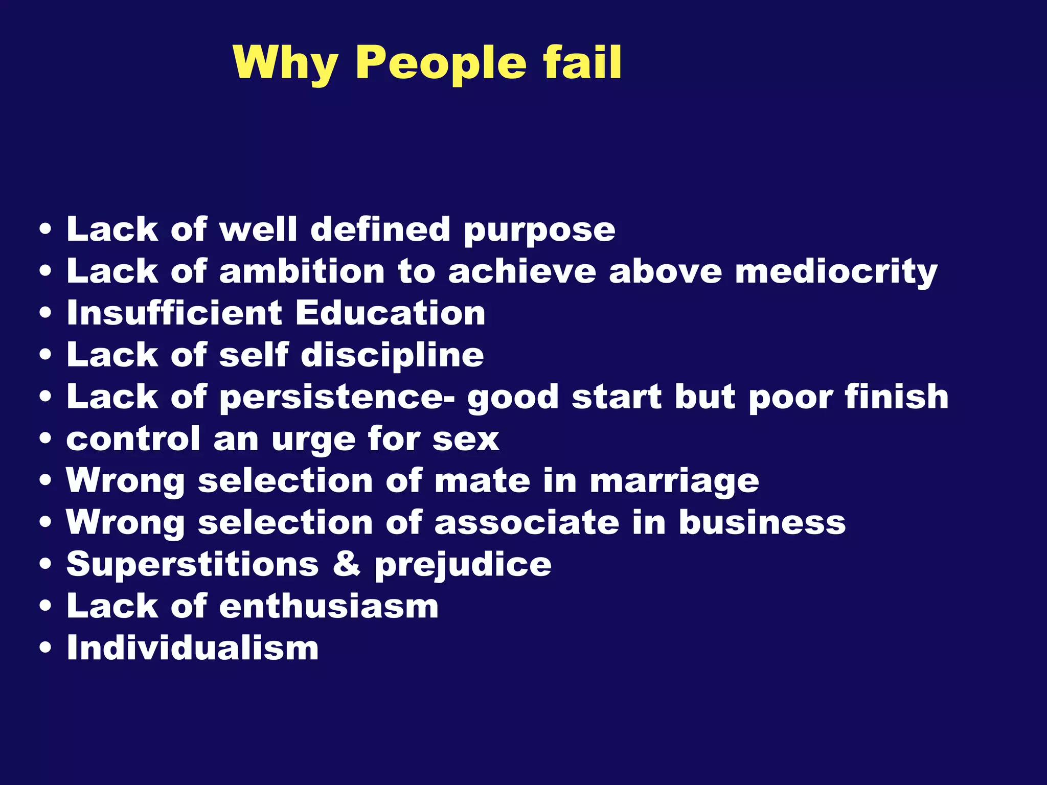 Why People fail Lack of well defined purpose Lack of ambition to achieve above mediocrity Insufficient Education Lack of self discipline Lack of persistence- good start but poor finish control an urge for sex Wrong selection of mate in marriage Wrong selection of associate in business Superstitions & prejudice Lack of enthusiasm Individualism   