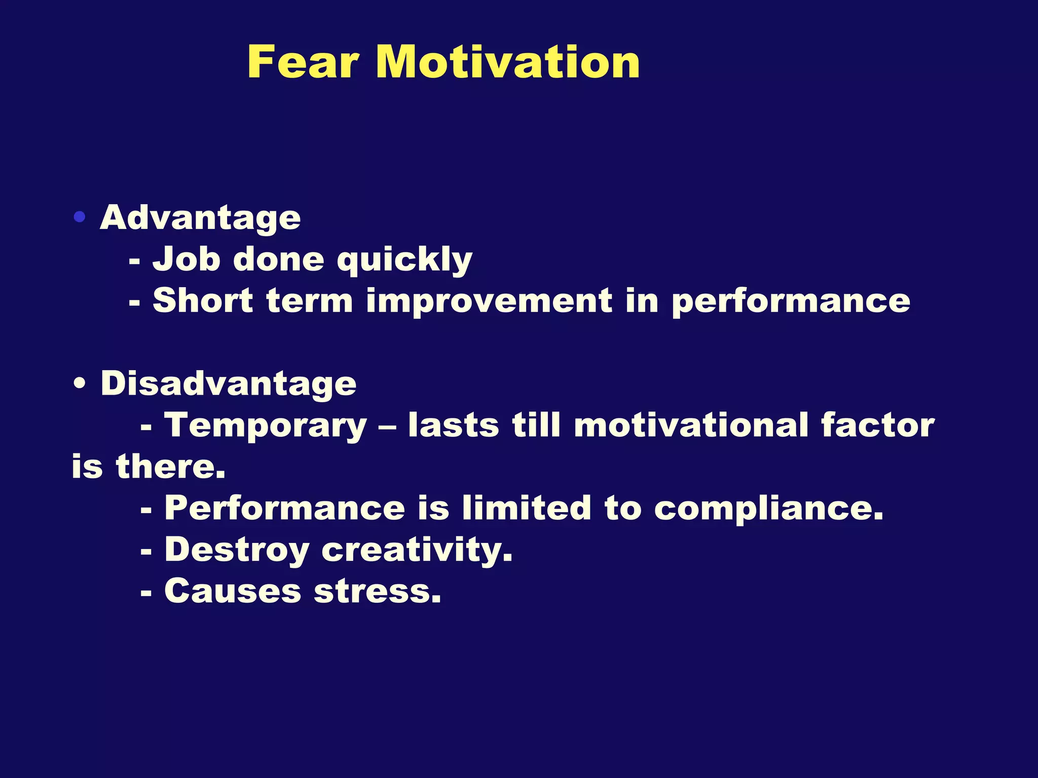 Fear Motivation Advantage  - Job done quickly  - Short term improvement in performance  Disadvantage  - Temporary – lasts till motivational factor is there. - Performance is limited to compliance. - Destroy creativity. - Causes stress.  