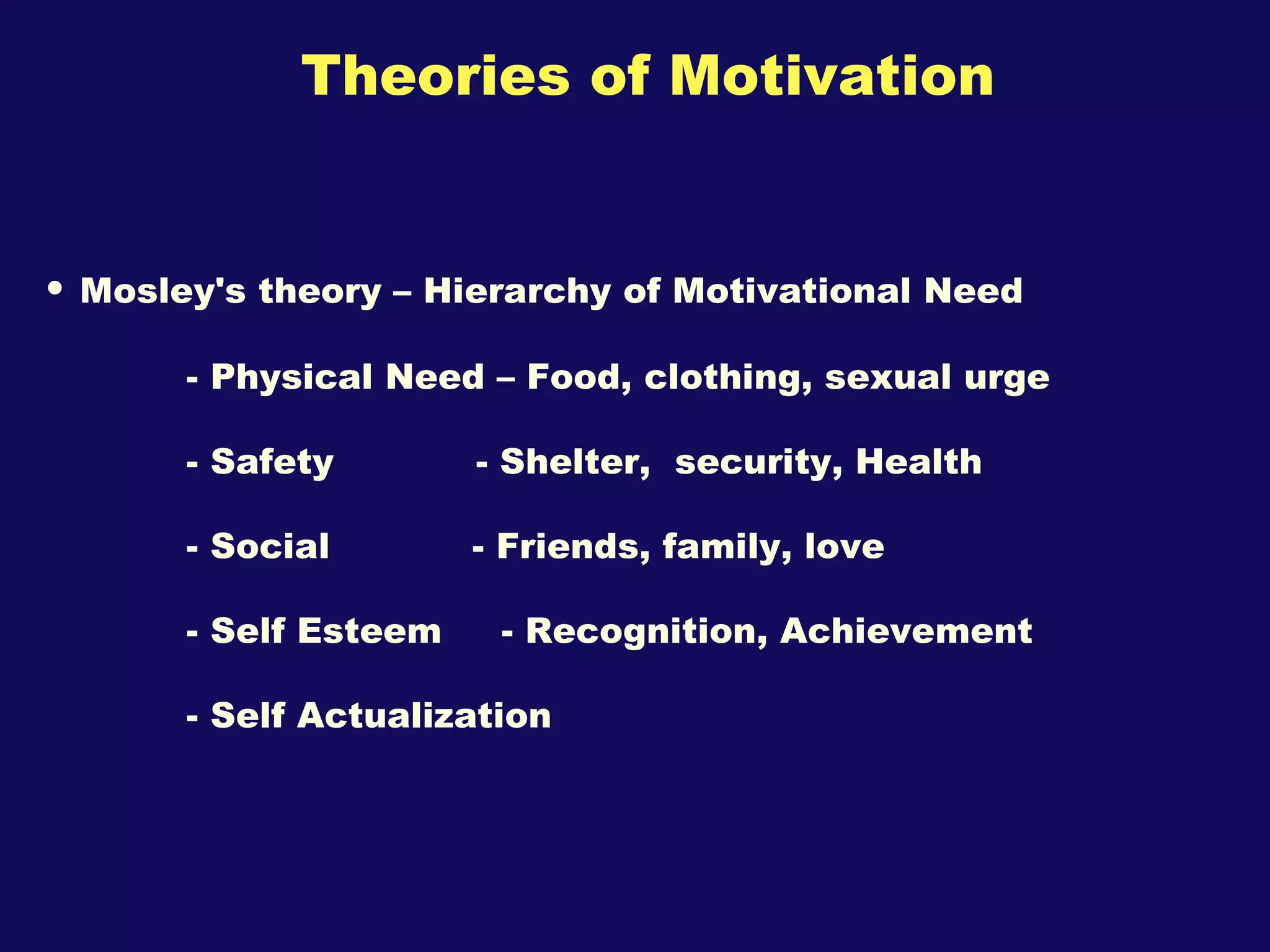Theories of Motivation Mosley's theory – Hierarchy of Motivational Need - Physical Need – Food, clothing, sexual urge - Safety  - Shelter,  security, Health - Social  - Friends, family, love  - Self Esteem  - Recognition, Achievement - Self Actualization  