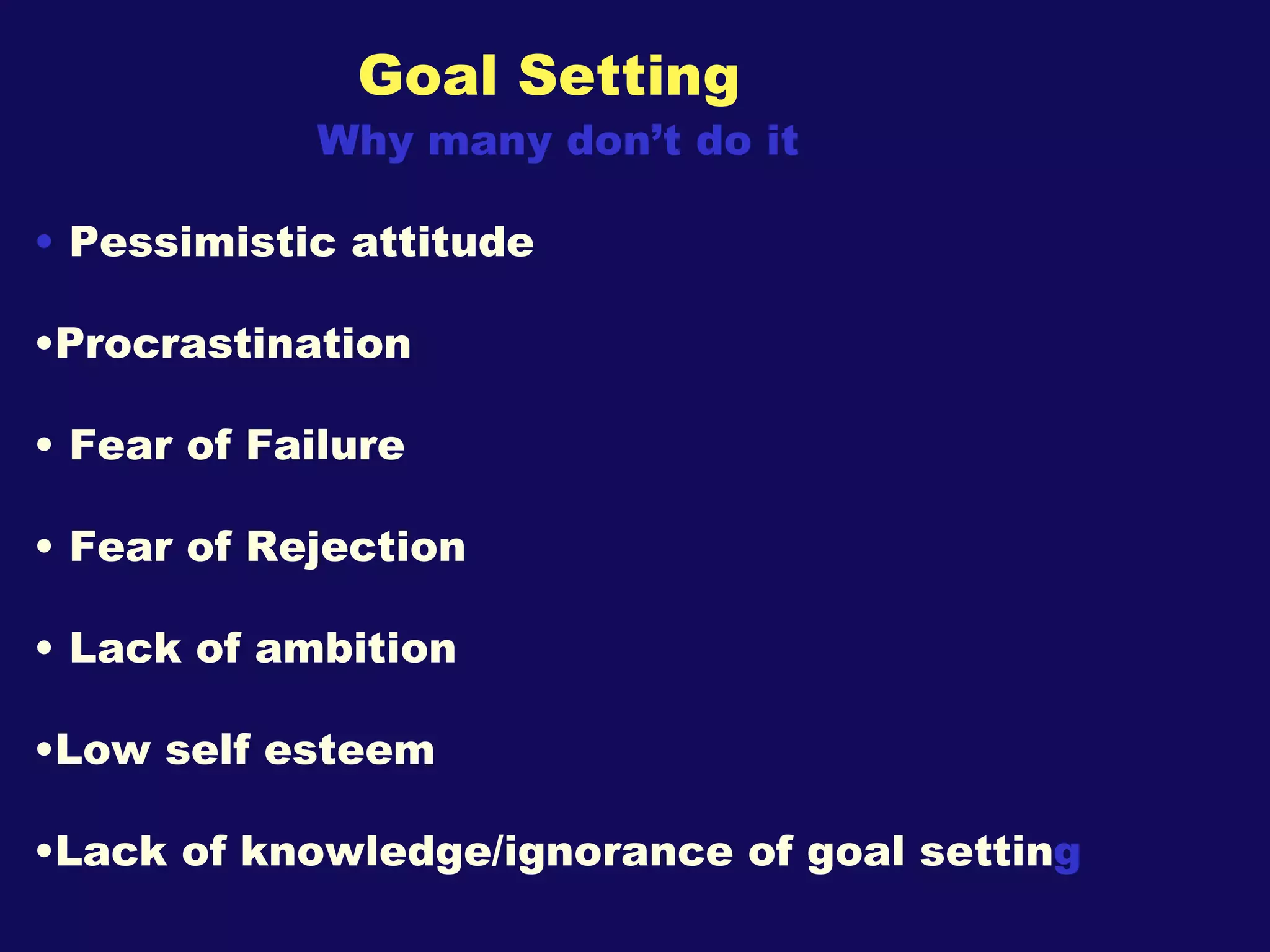 Goal Setting Why many don’t do it Pessimistic attitude Procrastination Fear of Failure Fear of Rejection Lack of ambition  Low self esteem Lack of knowledge/ignorance of goal settin g 