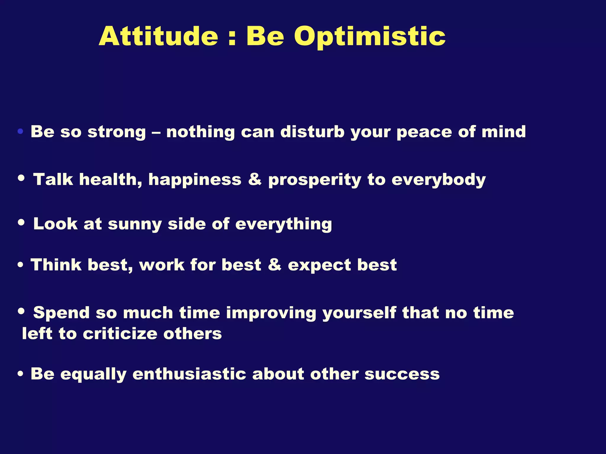 Attitude : Be Optimistic Be so strong – nothing can disturb your peace of mind Talk health, happiness & prosperity to everybody Look at sunny side of everything Think best, work for best & expect best Spend so much time improving yourself that no time  left to criticize others Be equally enthusiastic about other success  