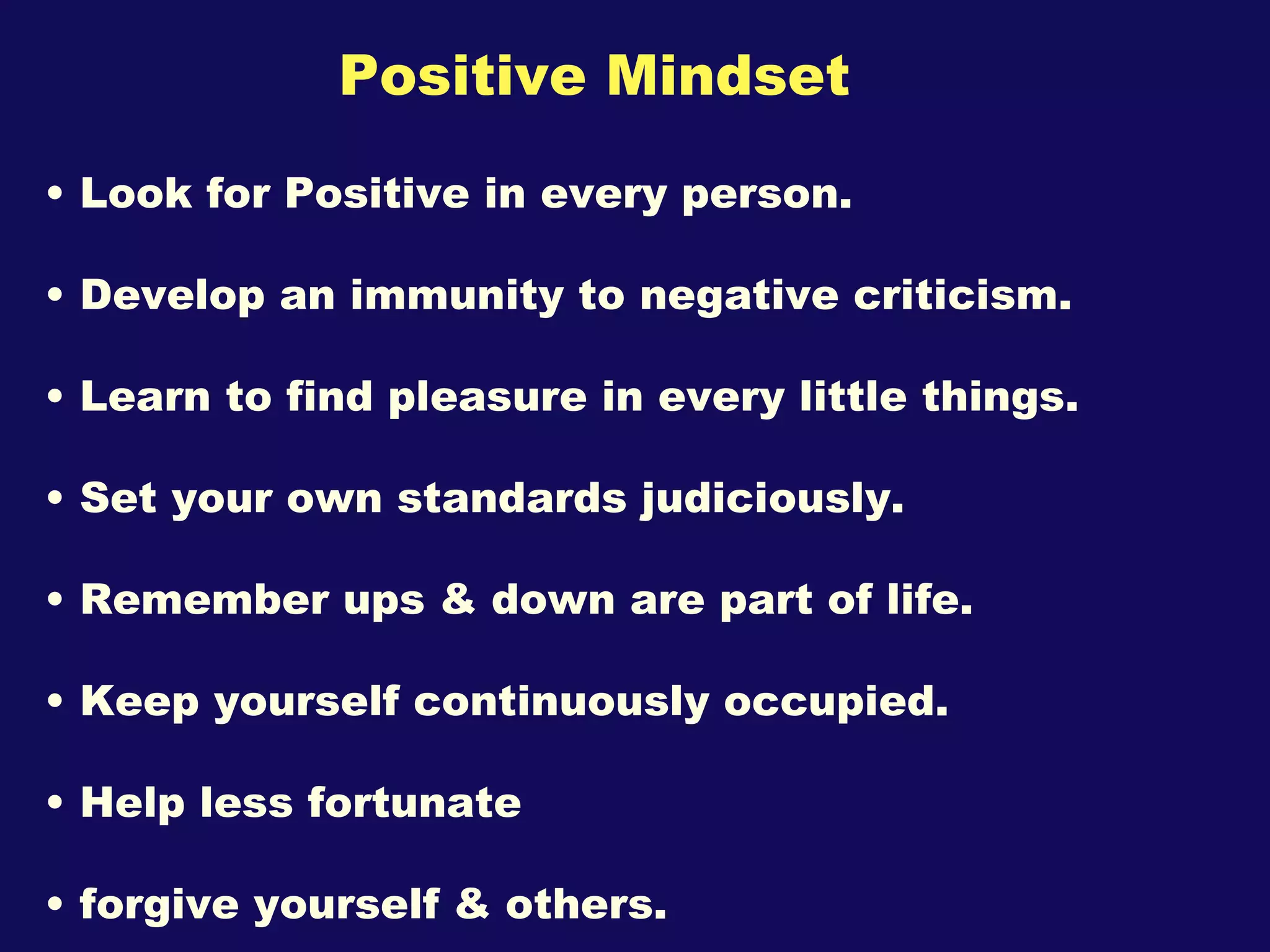 Positive Mindset Look for Positive in every person. Develop an immunity to negative criticism. Learn to find pleasure in every little things. Set your own standards judiciously. Remember ups & down are part of life. Keep yourself continuously occupied. Help less fortunate forgive yourself & others. 