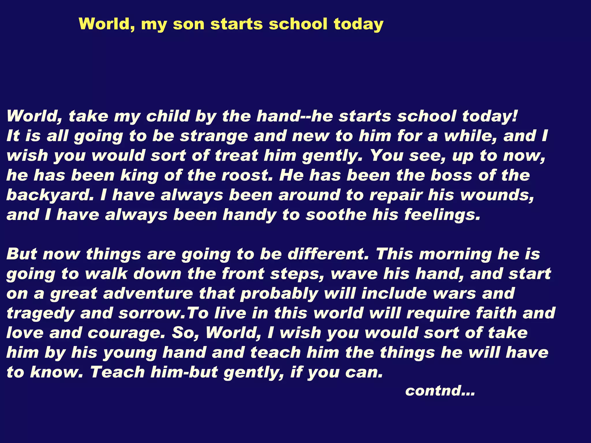 World, my son starts school today World, take my child by the hand--he starts school today! It is all going to be strange and new to him for a while, and I wish you would sort of treat him gently. You see, up to now, he has been king of the roost. He has been the boss of the backyard. I have always been around to repair his wounds, and I have always been handy to soothe his feelings. But now things are going to be different. This morning he is going to walk down the front steps, wave his hand, and start on a great adventure that probably will include wars and tragedy and sorrow.To live in this world will require faith and love and courage. So, World, I wish you would sort of take him by his young hand and teach him the things he will have to know. Teach him-but gently, if you can. contnd… 