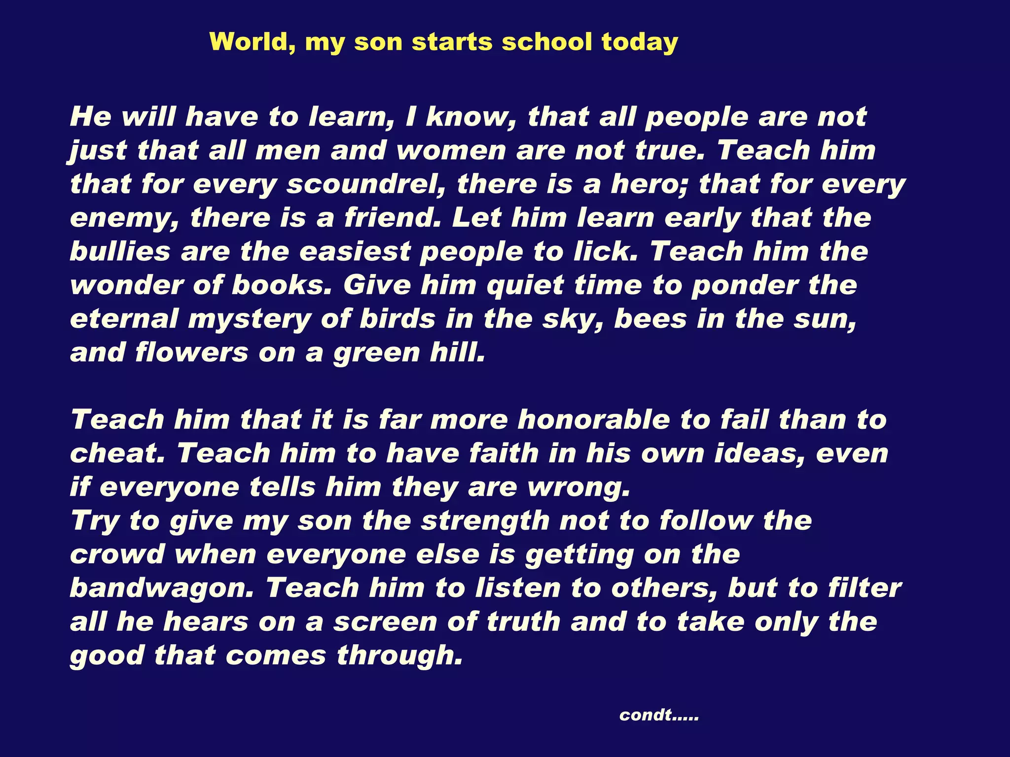 World, my son starts school today He will have to learn, I know, that all people are not just that all men and women are not true. Teach him that for every scoundrel, there is a hero; that for every enemy, there is a friend. Let him learn early that the bullies are the easiest people to lick. Teach him the wonder of books. Give him quiet time to ponder the eternal mystery of birds in the sky, bees in the sun, and flowers on a green hill.  Teach him that it is far more honorable to fail than to cheat. Teach him to have faith in his own ideas, even if everyone tells him they are wrong. Try to give my son the strength not to follow the crowd when everyone else is getting on the bandwagon. Teach him to listen to others, but to filter all he hears on a screen of truth and to take only the good that comes through. condt….. 