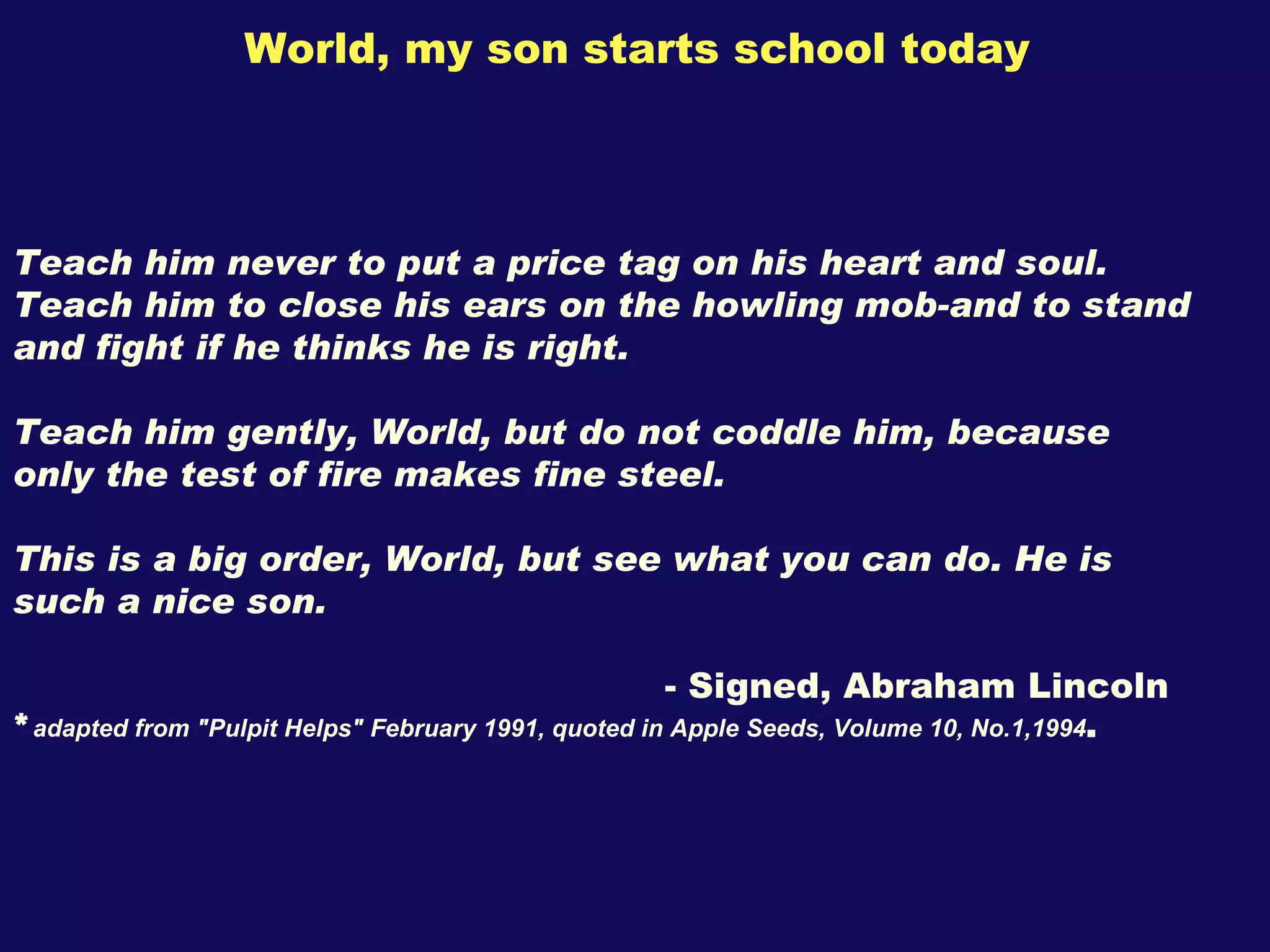 World, my son starts school today Teach him never to put a price tag on his heart and soul. Teach him to close his ears on the howling mob-and to stand and fight if he thinks he is right.  Teach him gently, World, but do not coddle him, because only the test of fire makes fine steel. This is a big order, World, but see what you can do. He is such a nice son. - Signed, Abraham Lincoln * adapted from "Pulpit Helps" February 1991, quoted in Apple Seeds, Volume 10, No.1,1994 . 