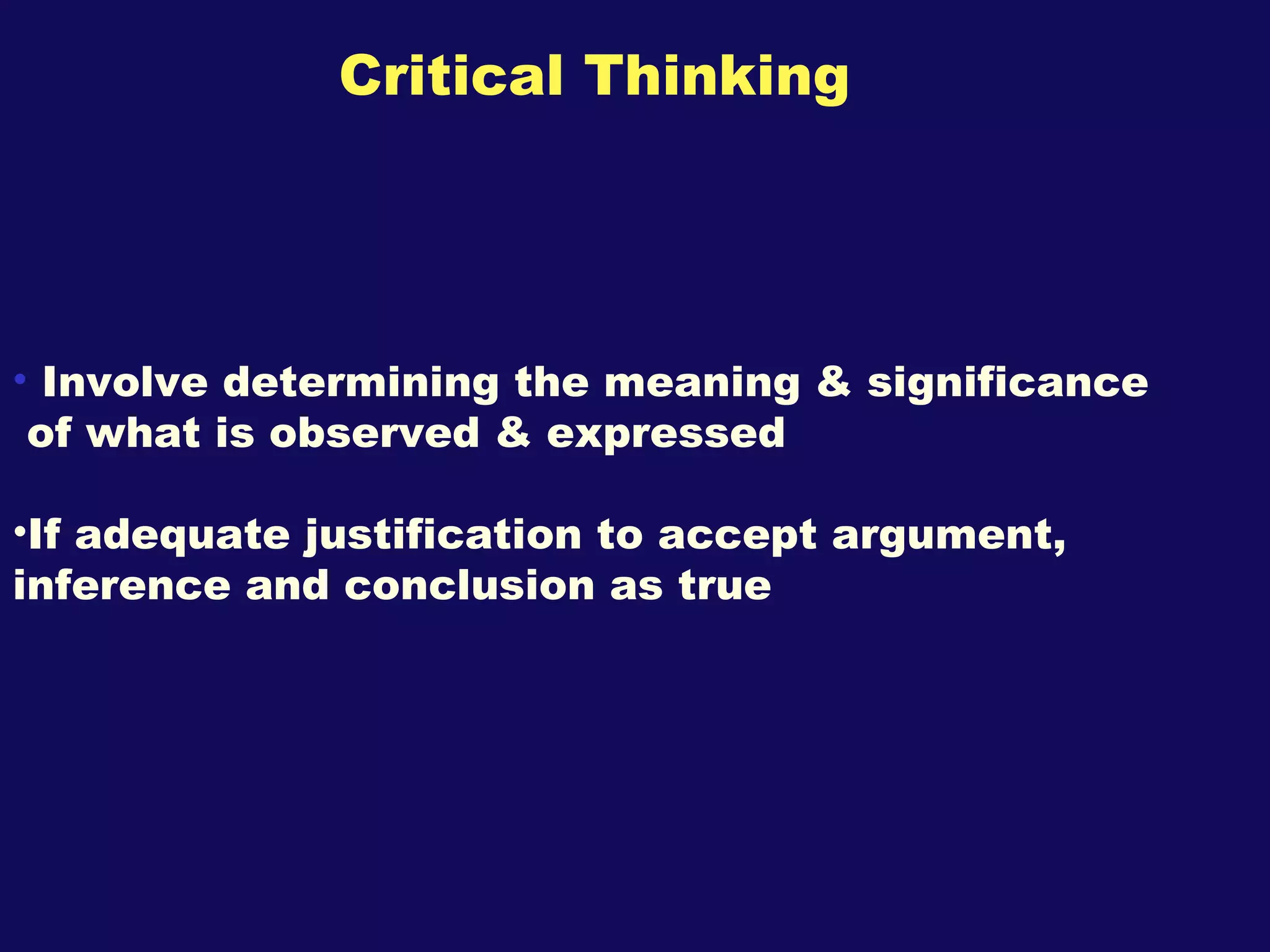 Critical Thinking Involve determining the meaning & significance of what is observed & expressed  If adequate justification to accept argument, inference and conclusion as true 