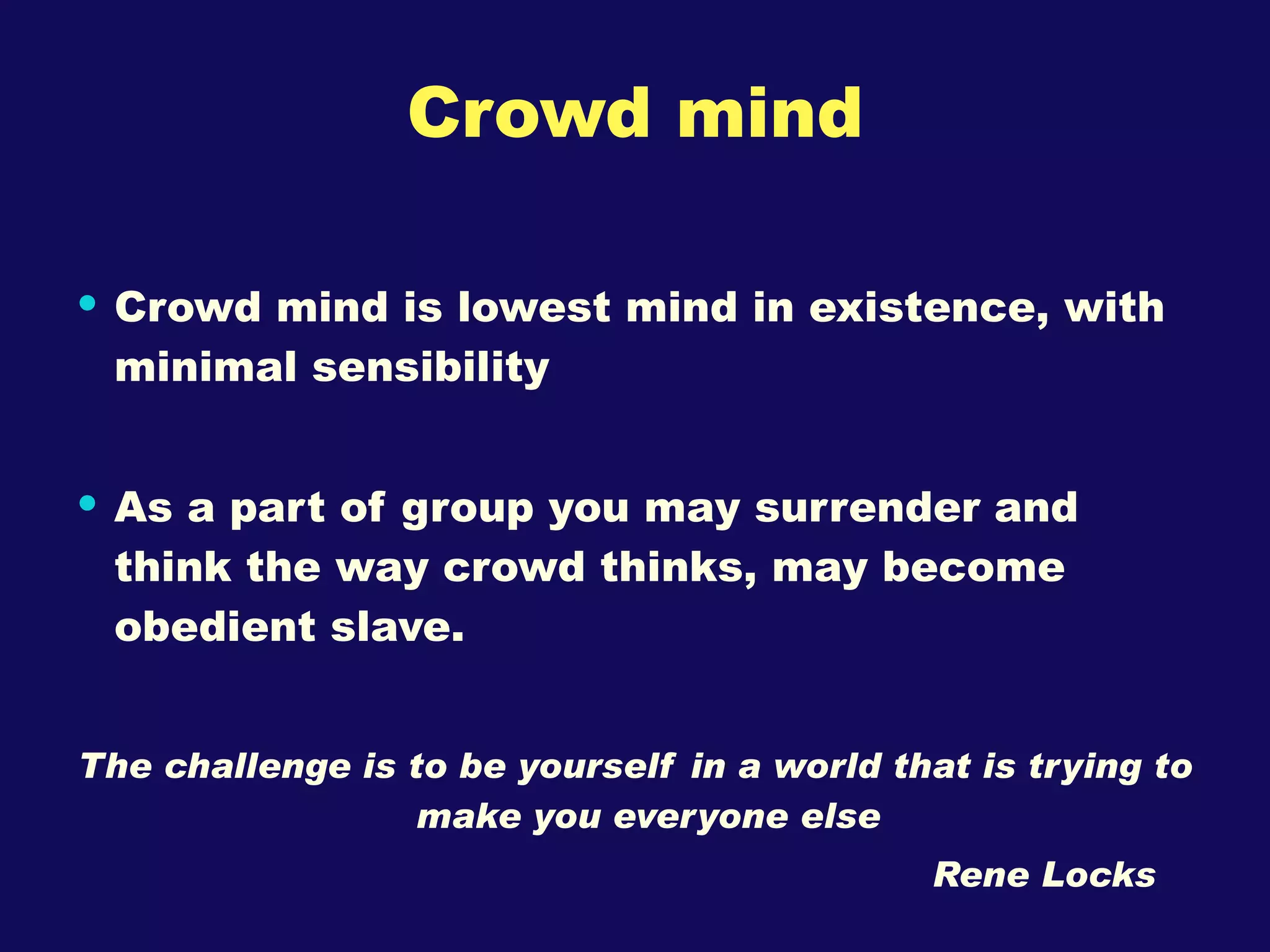 Crowd mind Crowd mind is lowest mind in existence, with minimal sensibility As a part of group you may surrender and think the way crowd thinks, may become obedient slave. The challenge is to be yourself in a world that is trying to make you everyone else  Rene Locks 