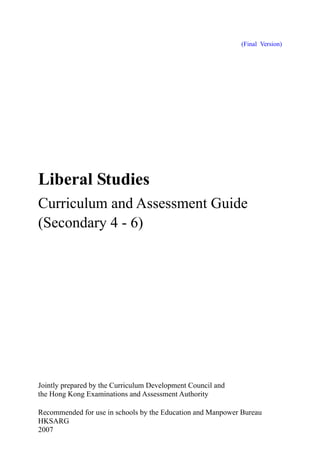 (Final Version)

Liberal Studies
Curriculum and Assessment Guide
(Secondary 4 - 6)

Jointly prepared by the Curriculum Development Council and
the Hong Kong Examinations and Assessment Authority
Recommended for use in schools by the Education and Manpower Bureau
HKSARG
2007

 