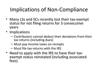 Implications of Non-Compliance
• Many LSs and SCs recently lost their tax-exempt
status for not filing returns for 3 consecutive
years
• Implications
– Contributors cannot deduct their donations from their
tax returns (including dues)
– Must pay income taxes on receipts
– Must file tax returns with the IRS
• Need to apply with the IRS to have their tax-
exempt status reinstated (including associated
fees)
 