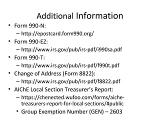 Additional Information
• Form 990-N:
– http://epostcard.form990.org/
• Form 990-EZ:
– http://www.irs.gov/pub/irs-pdf/i990sa.pdf
• Form 990-T:
– http://www.irs.gov/pub/irs-pdf/f990t.pdf
• Change of Address (Form 8822):
– http://www.irs.gov/pub/irs-pdf/f8822.pdf
• AIChE Local Section Treasurer’s Report:
– https://chenected.wufoo.com/forms/aiche-
treasurers-report-for-local-sections/#public
• Group Exemption Number (GEN) – 2603
 