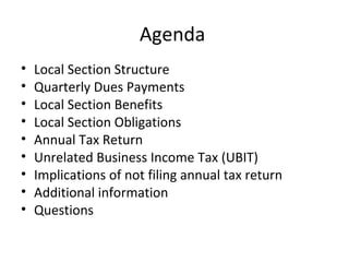 Agenda
• Local Section Structure
• Quarterly Dues Payments
• Local Section Benefits
• Local Section Obligations
• Annual Tax Return
• Unrelated Business Income Tax (UBIT)
• Implications of not filing annual tax return
• Additional information
• Questions
 