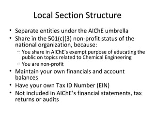 Local Section Structure
• Separate entities under the AIChE umbrella
• Share in the 501(c)(3) non-profit status of the
national organization, because:
– You share in AIChE’s exempt purpose of educating the
public on topics related to Chemical Engineering
– You are non-profit
• Maintain your own financials and account
balances
• Have your own Tax ID Number (EIN)
• Not included in AIChE’s financial statements, tax
returns or audits
 