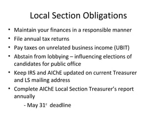 Local Section Obligations
• Maintain your finances in a responsible manner
• File annual tax returns
• Pay taxes on unrelated business income (UBIT)
• Abstain from lobbying – influencing elections of
candidates for public office
• Keep IRS and AIChE updated on current Treasurer
and LS mailing address
• Complete AIChE Local Section Treasurer’s report
annually
- May 31st
deadline
 