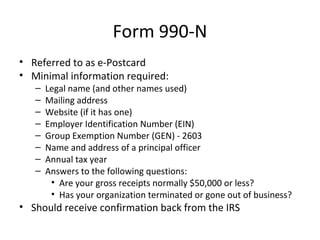 Form 990-N
• Referred to as e-Postcard
• Minimal information required:
– Legal name (and other names used)
– Mailing address
– Website (if it has one)
– Employer Identification Number (EIN)
– Group Exemption Number (GEN) - 2603
– Name and address of a principal officer
– Annual tax year
– Answers to the following questions:
• Are your gross receipts normally $50,000 or less?
• Has your organization terminated or gone out of business?
• Should receive confirmation back from the IRS
 
