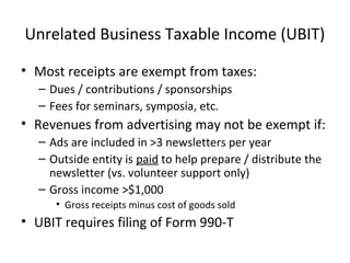 Unrelated Business Taxable Income (UBIT)
• Most receipts are exempt from taxes:
– Dues / contributions / sponsorships
– Fees for seminars, symposia, etc.
• Revenues from advertising may not be exempt if:
– Ads are included in >3 newsletters per year
– Outside entity is paid to help prepare / distribute the
newsletter (vs. volunteer support only)
– Gross income >$1,000
• Gross receipts minus cost of goods sold
• UBIT requires filing of Form 990-T
 