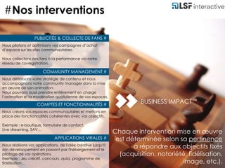 #Nos interventionsPUBLICITÉS & COLLECTE DE FANS #Nous pilotons et optimisons vos campagnes d’achat d’espace sur les sites communautaires.Nous collectons des fans à la performance via notre réseau de co-registration.COMMUNITY MANAGEMENT #Nous définissons votre stratégie de contenu et nous accompagnons votre community manager dans la mise en œuvre de son animation. Nous pouvons aussi prendre entièrement en charge l’animation et la modération quotidienne de vos espaces. 	BUSINESS IMPACTTMCOMPTES ET FONCTIONNALITÉS #Nous créons vos espaces communautaires et mettons en place des fonctionnalités cohérentes avec vos objectifs.Exemple : e-boutique, formulaire de contact, Live streaming, SAV…	Chaque intervention mise en œuvre est déterminée selon sa pertinence à répondre aux objectifs fixés (acquisition, notoriété, fidélisation, image, etc.).APPLICATIONS VIRALES #Nous réalisons vos applications, de l'idée créative jusqu'à son développement en passant par l'hébergement et le pilotage de vos opérations.Exemple : Jeu créatif, concours, quizz, programme de fidélisation…