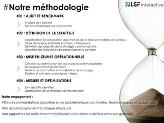 #Notre méthodologie#01 : AUDIT ET BENCHMARKAnalyse de l’existantForces et faiblesses des concurrents #02 : DÉFINITION DE LA STRATÉGIEIdentification et anticipation des attentes de la cible en matière de contenuChoix de la ligne éditoriale (contenu + fréquence)Définition des objectifs de la stratégie communautaireSélection des indicateurs de performances à surveiller#03 : MISE EN ŒUVRE OPÉRATIONNELLECréation ou optimisation de vos espaces communautairesDéveloppement d’applicationsGestion de l’animation et modération de vos pagesGestion et suivi des campagnes médias#04 : MESURE ET OPTIMISATIONSSuivi des KPIs identifiésOptimisation de la stratégie communautaire Notre engagement :#Des recommandations adaptées à vos problématiques sectorielles, technologiques et budgétaires#Un accompagnement à chaque étape clé#Un support sur les outils et la compréhension des réseaux sociaux dans leur globalité