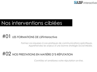 Nos interventions ciblées#01 LES FORMATIONS DE LSFinteractiveFormez vos équipes à ces pratiques de communications spécifiques.Appréhendez les enjeux d’une bonne stratégie Social Media.#02 NOS PRESTATIONS EN MATIÈRE D’E-RÉPUTATION Contrôlez et améliorez votre réputation on-line. 