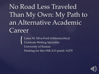 No Road Less Traveled
Than My Own: My Path to
an Alternative Academic
Career
   {   Liana M. Silva-Ford (@literarychica)
       Graduate Writing Specialist
       University of Kansas
       Hashtag for this #MLA13 panel: #s270
 