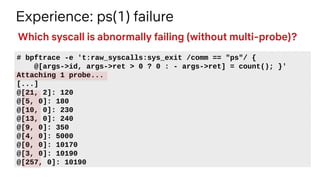 Experience: ps(1) failure
# bpftrace -e 't:raw_syscalls:sys_exit /comm == "ps"/ {
@[args->id, args->ret > 0 ? 0 : - args->ret] = count(); }'
Attaching 1 probe...
[...]
@[21, 2]: 120
@[5, 0]: 180
@[10, 0]: 230
@[13, 0]: 240
@[9, 0]: 350
@[4, 0]: 5000
@[0, 0]: 10170
@[3, 0]: 10190
@[257, 0]: 10190
Which syscall is abnormally failing (without multi-probe)?
 