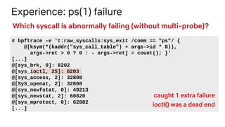 Experience: ps(1) failure
# bpftrace -e 't:raw_syscalls:sys_exit /comm == "ps"/ {
@[ksym(*(kaddr("sys_call_table") + args->id * 8)),
args->ret > 0 ? 0 : - args->ret] = count(); }'
[...]
@[sys_brk, 0]: 8202
@[sys_ioctl, 25]: 8203
@[sys_access, 2]: 32808
@[SyS_openat, 2]: 32808
@[sys_newfstat, 0]: 49213
@[sys_newstat, 2]: 60820
@[sys_mprotect, 0]: 62882
[...]
Which syscall is abnormally failing (without multi-probe)?
caught 1 extra failure
ioctl() was a dead end
 