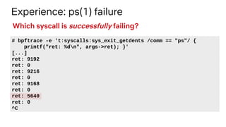 Experience: ps(1) failure
# bpftrace -e 't:syscalls:sys_exit_getdents /comm == "ps"/ {
printf("ret: %dn", args->ret); }'
[...]
ret: 9192
ret: 0
ret: 9216
ret: 0
ret: 9168
ret: 0
ret: 5640
ret: 0
^C
Which syscall is successfully failing?
 