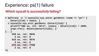 Experience: ps(1) failure
# bpftrace -e 't:syscalls:sys_enter_getdents /comm == "ps"/ {
@start[tid] = nsecs; }
t:syscalls:sys_exit_getdents /@start[tid]/ {
printf("%8d us, ret: %dn", (nsecs - @start[tid]) / 1000,
args->ret); delete(@start[tid]); }'
[...]
559 us, ret: 9640
3 us, ret: 0
516 us, ret: 9576
3 us, ret: 0
373 us, ret: 7720
2 us, ret: 0
^C
Which syscall is successfully failing?
 