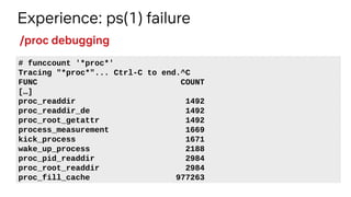 Experience: ps(1) failure
# funccount '*proc*'
Tracing "*proc*"... Ctrl-C to end.^C
FUNC COUNT
[…]
proc_readdir 1492
proc_readdir_de 1492
proc_root_getattr 1492
process_measurement 1669
kick_process 1671
wake_up_process 2188
proc_pid_readdir 2984
proc_root_readdir 2984
proc_fill_cache 977263
/proc debugging
 