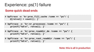 Experience: ps(1) failure
# bpftrace -e 'kr:proc_fill_cache /comm == "ps"/ {
@[retval] = count(); }'
Some quick dead ends
# bpftrace -e 'kr:nr_processes /comm == "ps"/ {
printf("%dn", retval); }'
# bpftrace -e 'kr:proc_readdir_de /comm == "ps"/ {
printf("%dn", retval); }'
# bpftrace -e 'kr:proc_root_readdir /comm == "ps"/ {
printf("%dn", retval); }'
Note: this is all in production
 