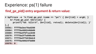 Experience: ps(1) failure
# bpftrace -e 'k:find_ge_pid /comm == "ps"/ { @nr[tid] = arg0; }
kr:find_ge_pid /@nr[tid]/ {
printf("%d: %llxn", @nr[tid], retval); delete(@nr[tid]); }'
[…]
15561: ffff8a3ee70ad280
15564: ffff8a400244bb80
15569: ffff8a3f6f1a1840
15570: ffff8a3ffe890c00
15571: ffff8a3ffd23bdc0
15575: ffff8a40024fdd80
15576: 0
find_ge_pid() entry argument & return value:
 