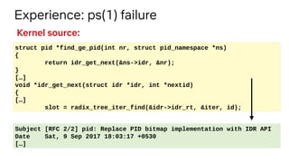 Experience: ps(1) failure
struct pid *find_ge_pid(int nr, struct pid_namespace *ns)
{
return idr_get_next(&ns->idr, &nr);
}
[…]
void *idr_get_next(struct idr *idr, int *nextid)
{
[…]
slot = radix_tree_iter_find(&idr->idr_rt, &iter, id);
Subject [RFC 2/2] pid: Replace PID bitmap implementation with IDR API
Date Sat, 9 Sep 2017 18:03:17 +0530
[…]
Kernel source:
 