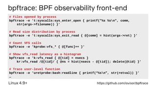 bpftrace: BPF observability front-end
Linux 4.9+ https://github.com/iovisor/bpftrace
# Files opened by process
bpftrace -e 't:syscalls:sys_enter_open { printf("%s %sn", comm,
str(args->filename)) }'
# Read size distribution by process
bpftrace -e 't:syscalls:sys_exit_read { @[comm] = hist(args->ret) }'
# Count VFS calls
bpftrace -e 'kprobe:vfs_* { @[func]++ }'
# Show vfs_read latency as a histogram
bpftrace -e 'k:vfs_read { @[tid] = nsecs }
kr:vfs_read /@[tid]/ { @ns = hist(nsecs - @[tid]); delete(@tid) }’
# Trace user-level function
bpftrace -e 'uretprobe:bash:readline { printf(“%sn”, str(retval)) }’
…
 