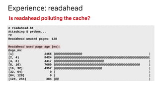 Experience: readahead
# readahead.bt
Attaching 5 probes...
^C
Readahead unused pages: 128
Readahead used page age (ms):
@age_ms:
[1] 2455 |@@@@@@@@@@@@@@@ |
[2, 4) 8424 |@@@@@@@@@@@@@@@@@@@@@@@@@@@@@@@@@@@@@@@@@@@@@@@@@@@@|
[4, 8) 4417 |@@@@@@@@@@@@@@@@@@@@@@@@@@@ |
[8, 16) 7680 |@@@@@@@@@@@@@@@@@@@@@@@@@@@@@@@@@@@@@@@@@@@@@@@ |
[16, 32) 4352 |@@@@@@@@@@@@@@@@@@@@@@@@@@ |
[32, 64) 0 | |
[64, 128) 0 | |
[128, 256) 384 |@@ |
Is readahead polluting the cache?
 