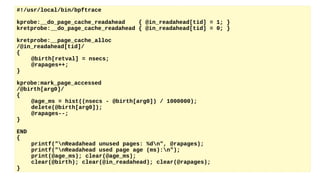 #!/usr/local/bin/bpftrace
kprobe:__do_page_cache_readahead { @in_readahead[tid] = 1; }
kretprobe:__do_page_cache_readahead { @in_readahead[tid] = 0; }
kretprobe:__page_cache_alloc
/@in_readahead[tid]/
{
@birth[retval] = nsecs;
@rapages++;
}
kprobe:mark_page_accessed
/@birth[arg0]/
{
@age_ms = hist((nsecs - @birth[arg0]) / 1000000);
delete(@birth[arg0]);
@rapages--;
}
END
{
printf("nReadahead unused pages: %dn", @rapages);
printf("nReadahead used page age (ms):n");
print(@age_ms); clear(@age_ms);
clear(@birth); clear(@in_readahead); clear(@rapages);
}
 