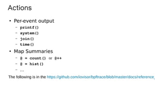 Actions
●
Per-event output
– printf()
– system()
– join()
– time()
●
Map Summaries
– @ = count() or @++
– @ = hist()
– …
The following is in the https://github.com/iovisor/bpftrace/blob/master/docs/reference_
 