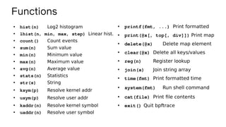 Functions
●
hist(n) Log2 histogram
●
lhist(n, min, max, step) Linear hist.
●
count() Count events
●
sum(n) Sum value
●
min(n) Minimum value
●
max(n) Maximum value
●
avg(n) Average value
●
stats(n) Statistics
●
str(s) String
●
ksym(p) Resolve kernel addr
●
usym(p) Resolve user addr
●
kaddr(n) Resolve kernel symbol
●
uaddr(n) Resolve user symbol
●
printf(fmt, ...) Print formatted
●
print(@x[, top[, div]]) Print map
●
delete(@x) Delete map element
●
clear(@x) Delete all keys/values
●
reg(n) Register lookup
●
join(a) Join string array
●
time(fmt) Print formatted time
●
system(fmt) Run shell command
●
cat(file) Print file contents
●
exit() Quit bpftrace
 