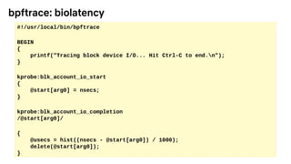 bpftrace: biolatency
#!/usr/local/bin/bpftrace
BEGIN
{
printf("Tracing block device I/O... Hit Ctrl-C to end.n");
}
kprobe:blk_account_io_start
{
@start[arg0] = nsecs;
}
kprobe:blk_account_io_completion
/@start[arg0]/
{
@usecs = hist((nsecs - @start[arg0]) / 1000);
delete(@start[arg0]);
}
 