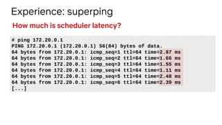 Experience: superping
# ping 172.20.0.1
PING 172.20.0.1 (172.20.0.1) 56(84) bytes of data.
64 bytes from 172.20.0.1: icmp_seq=1 ttl=64 time=2.87 ms
64 bytes from 172.20.0.1: icmp_seq=2 ttl=64 time=1.66 ms
64 bytes from 172.20.0.1: icmp_seq=3 ttl=64 time=1.55 ms
64 bytes from 172.20.0.1: icmp_seq=4 ttl=64 time=1.11 ms
64 bytes from 172.20.0.1: icmp_seq=5 ttl=64 time=2.48 ms
64 bytes from 172.20.0.1: icmp_seq=6 ttl=64 time=2.39 ms
[...]
How much is scheduler latency?
 