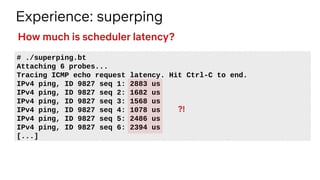 Experience: superping
# ./superping.bt
Attaching 6 probes...
Tracing ICMP echo request latency. Hit Ctrl-C to end.
IPv4 ping, ID 9827 seq 1: 2883 us
IPv4 ping, ID 9827 seq 2: 1682 us
IPv4 ping, ID 9827 seq 3: 1568 us
IPv4 ping, ID 9827 seq 4: 1078 us
IPv4 ping, ID 9827 seq 5: 2486 us
IPv4 ping, ID 9827 seq 6: 2394 us
[...]
How much is scheduler latency?
?!
 