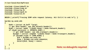 #!/usr/local/bin/bpftrace
#include <linux/skbuff.h>
#include <linux/icmp.h>
#include <linux/ip.h>
#include <linux/ipv6.h>
#include <linux/in.h>
BEGIN { printf("Tracing ICMP echo request latency. Hit Ctrl-C to end.n"); }
kprobe:ip_send_skb
{
$skb = (struct sk_buff *)arg1;
// get IPv4 header; see skb_network_header():
$iph = (struct iphdr *)($skb->head + $skb->network_header);
if ($iph->protocol == IPPROTO_ICMP) {
// get ICMP header; see skb_transport_header():
$icmph = (struct icmphdr *)($skb->head + $skb->transport_header);
if ($icmph->type == ICMP_ECHO) {
$id = $icmph->un.echo.id;
$seq = $icmph->un.echo.sequence;
@start[$id, $seq] = nsecs;
}
}
}
[...]
Note: no debuginfo required
 
