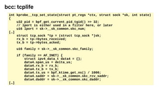 int kprobe__tcp_set_state(struct pt_regs *ctx, struct sock *sk, int state)
{
u32 pid = bpf_get_current_pid_tgid() >> 32;
// lport is either used in a filter here, or later
u16 lport = sk->__sk_common.skc_num;
[…]
struct tcp_sock *tp = (struct tcp_sock *)sk;
rx_b = tp->bytes_received;
tx_b = tp->bytes_acked;
u16 family = sk->__sk_common.skc_family;
if (family == AF_INET) {
struct ipv4_data_t data4 = {};
data4.span_us = delta_us;
data4.rx_b = rx_b;
data4.tx_b = tx_b;
data4.ts_us = bpf_ktime_get_ns() / 1000;
data4.saddr = sk->__sk_common.skc_rcv_saddr;
data4.daddr = sk->__sk_common.skc_daddr;
[…]
bcc: tcplife
 