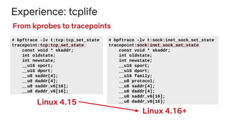 Experience: tcplife
# bpftrace -lv t:tcp:tcp_set_state
tracepoint:tcp:tcp_set_state
const void * skaddr;
int oldstate;
int newstate;
__u16 sport;
__u16 dport;
__u8 saddr[4];
__u8 daddr[4];
__u8 saddr_v6[16];
__u8 daddr_v6[16];
From kprobes to tracepoints
# bpftrace -lv t:sock:inet_sock_set_state
tracepoint:sock:inet_sock_set_state
const void * skaddr;
int oldstate;
int newstate;
__u16 sport;
__u16 dport;
__u16 family;
__u8 protocol;
__u8 saddr[4];
__u8 daddr[4];
__u8 saddr_v6[16];
__u8 daddr_v6[16];Linux 4.15
Linux 4.16+
 
