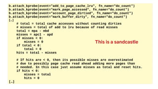 b.attach_kprobe(event="add_to_page_cache_lru", fn_name="do_count")
b.attach_kprobe(event="mark_page_accessed", fn_name="do_count")
b.attach_kprobe(event="account_page_dirtied", fn_name="do_count")
b.attach_kprobe(event="mark_buffer_dirty", fn_name="do_count")
[…]
# total = total cache accesses without counting dirties
# misses = total of add to lru because of read misses
total = mpa - mbd
misses = apcl - apd
if misses < 0:
misses = 0
if total < 0:
total = 0
hits = total - misses
# If hits are < 0, then its possible misses are overestimated
# due to possibly page cache read ahead adding more pages than
# needed. In this case just assume misses as total and reset hits.
if hits < 0:
misses = total
hits = 0
[…]
This is a sandcastle
 