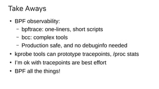 Take Aways
●
BPF observability:
– bpftrace: one-liners, short scripts
– bcc: complex tools
– Production safe, and no debuginfo needed
●
kprobe tools can prototype tracepoints, /proc stats
●
I’m ok with tracepoints are best effort
●
BPF all the things!
 