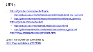 URLs
- https://github.com/iovisor/bpftrace
– https://github.com/iovisor/bpftrace/blob/master/docs/tutorial_one_liners.md
– https://github.com/iovisor/bpftrace/blob/master/docs/reference_guide.md
- https://github.com/iovisor/bcc
– https://github.com/iovisor/bcc/blob/master/docs/tutorial.md
– https://github.com/iovisor/bcc/blob/master/docs/reference_guide.md
- http://www.brendangregg.com/ebpf.html
Update: this keynote was summarized by
https://lwn.net/Articles/787131/
 