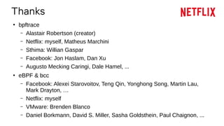 Thanks
●
bpftrace
– Alastair Robertson (creator)
– Netflix: myself, Matheus Marchini
– Sthima: Willian Gaspar
– Facebook: Jon Haslam, Dan Xu
– Augusto Mecking Caringi, Dale Hamel, ...
●
eBPF & bcc
– Facebook: Alexei Starovoitov, Teng Qin, Yonghong Song, Martin Lau,
Mark Drayton, …
– Netflix: myself
– VMware: Brenden Blanco
– Daniel Borkmann, David S. Miller, Sasha Goldsthein, Paul Chaignon, ...
 