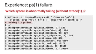 Experience: ps(1) failure
# bpftrace -e 't:syscalls:sys_exit_* /comm == "ps"/ {
@[probe, args->ret > 0 ? 0 : - args->ret] = count(); }'
Attaching 316 probes...
[...]
@[tracepoint:syscalls:sys_exit_openat, 2]: 120
@[tracepoint:syscalls:sys_exit_newfstat, 0]: 180
@[tracepoint:syscalls:sys_exit_mprotect, 0]: 230
@[tracepoint:syscalls:sys_exit_rt_sigaction, 0]: 240
@[tracepoint:syscalls:sys_exit_mmap, 0]: 350
@[tracepoint:syscalls:sys_exit_newstat, 0]: 5000
@[tracepoint:syscalls:sys_exit_read, 0]: 10170
@[tracepoint:syscalls:sys_exit_close, 0]: 10190
@[tracepoint:syscalls:sys_exit_openat, 0]: 10190
Which syscall is abnormally failing (without strace(1) )?
 