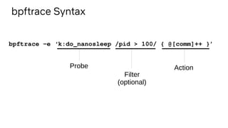 bpftrace Syntax
bpftrace -e ‘k:do_nanosleep /pid > 100/ { @[comm]++ }’
Probe
Filter
(optional)
Action
 