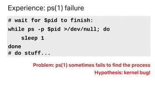 Experience: ps(1) failure
Problem: ps(1) sometimes fails to find the process
Hypothesis: kernel bug!
# wait for $pid to fi...
